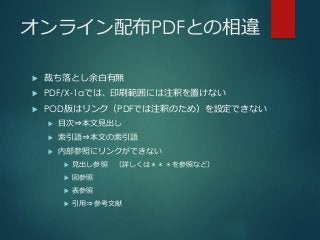 オンライン配布PDFとの相違
 裁ち落とし余白有無
 PDF/X-1aでは、印刷範囲には注釈を置けない
 POD版はリンク（PDFでは注釈のため）を設定できない
 目次⇒本文見出し
 索引語⇒本文の索引語
 内部参照にリンクができない
 見出し参照 （詳しくは＊＊＊を参照など）
 図参照
 表参照
 引用⇒参考文献
 