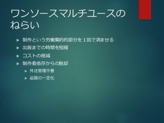 ワンソースマルチユースの
ねらい
 制作という労働集約的部分を１回で済ませる
 出版までの時間を短縮
 コストの削減
 制作者依存からの脱却
 外注管理不要
 品質の一定化
 