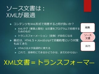 ソース文書は：
XMLが最適
 コンテンツをXML形式で用意すると何が良いか？
 XMLタグ（要素と属性）は文書をプログラムで処理する
ためのもの
 トランスフォーメーション（変換）が自在になる
 最近は、HTML５＋JavaScriptで自動処理という対案
も出てきた
 HTML5はメタ言語的に使える
 これで、効率的にできるかどうかは、まだわからない
XML文書＝トランスフォーマ―
ソース
文書
編集
出力
 