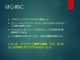 はじめに
 『PDFインフラストラクチャ解説』は：
 プリントオンデマンド（POD）方式とKDPによるセル
フ出版の事例であり、
 CAS-UBによるワンソースマルチユース方式制作の実
践事例でもある。
 この事例から学んだことや、今後の課題を報告する。
CAS-UB：クラウドで書籍を編集、PDF、EPUB
などを同時に作りだすWebサービス
 