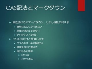 CAS記法とマークダウン
 最近流行りのマークダウン、しかし機能が弱すぎ
 簡単なものしかできない
 属性の記述ができない
 タグのネストが弱い
 CAS記法はひと味違います
 タグのネストある程度OK
 属性を自由に書ける
 埋め込みも簡単
 XHTML表
 MathML数式
 