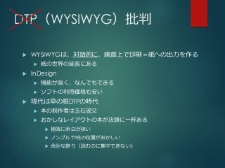 DTP（WYSIWYG）批判
 WYSIWYGは、対話的に、画面上で印刷＝紙への出力を作る
 紙の世界の延長にある
 InDesign
 機能が高く、なんでもできる
 ソフトの利用価格も安い
 現代は草の根DTPの時代
 本の制作者は玉石混交
 おかしなレイアウトの本が店頭に一杯ある
 極端に余白が狭い
 ノンブルや柱の位置がおかしい
 余計な飾り（読むのに集中できない）
 