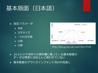 基本版面（日本語）
 設定パラメータ
 判型
 文字サイズ
 一行の文字数
 行数
 行間
 JIS X4151や本作りの教科書に載っている基本版面の
データは現実にはほとんど使われていない
 基本版面のアウトラインフォント向けの見直し
http://blog.cas-ub.com/?p=9140
 