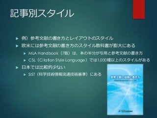 記事別スタイル
 例）参考文献の書き方とレイアウトのスタイル
 欧米には参考文献の書き方のスタイル教科書が膨大にある
 MLA Handbook（7版）は、本の半分が引用と参考文献の書き方
 CSL（Citation Style Language）では1,000種以上のスタイルがある
 日本では比較的少ない
 SIST（科学技術情報流通技術基準）にある
 
