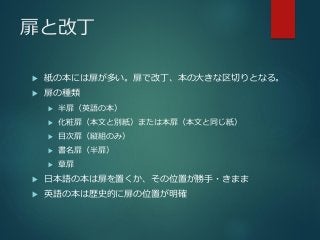 扉と改丁
 紙の本には扉が多い。扉で改丁、本の大きな区切りとなる。
 扉の種類
 半扉（英語の本）
 化粧扉（本文と別紙）または本扉（本文と同じ紙）
 目次扉（縦組のみ）
 書名扉（半扉）
 章扉
 日本語の本は扉を置くか、その位置が勝手・きまま
 英語の本は歴史的に扉の位置が明確
 