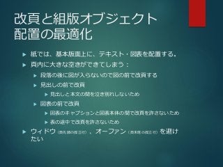 改頁と組版オブジェクト
配置の最適化
 紙では、基本版面上に、テキスト・図表を配置する。
 頁内に大きな空きができてしまう：
 段落の後に図が入らないので図の前で改頁する
 見出しの前で改頁
 見出しと本文の間を泣き別れしないため
 図表の前で改頁
 図表のキャプションと図表本体の間で改頁を許さないため
 表の途中で改頁を許さないため
 ウィドウ（頁先頭の孤立行）、オーファン（頁末尾の孤立行）を避け
たい
 