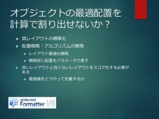 オブジェクトの最適配置を
計算で割り出せないか？
 頁レイアウトの標準化
 配置戦略・アルゴリズムの開発
 レイアウト最適化戦略
 戦略別に配置をパラメータで表す
 良いレイアウトと良くないレイアウトをスコア化する必要が
ある
 最適値をどうやって定義するか
 
