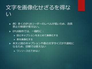 文字を画像化せざるを得な
い
 例）多くのEPUBリーダーのレベルが低いため、改頁
禁止の制御が使えない。
 EPUB制作では、一般的に：
 図とキャプションをまとめて画像化する
 表を画像化する
 本文と図のキャプションや表の文字サイズが不調和に
なるため、印刷では使えない
 ワンソース化できない
 