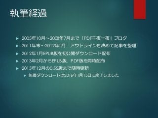 執筆経過
 2005年10月～2008年7月まで「PDF千夜一夜」ブログ
 2011年末～2012年1月 アウトラインを決めて記事を整理
 2012年1月EPUB版を初公開ダウンロード配布
 2013年2月からEPUB版、PDF版を同時配布
 2015年12月の0.55版まで随時更新
 無償ダウンロードは2016年1月15日に終了しました
 