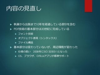 内容の見直し
 執筆から出版まで10年を経過している部分を含む
 PDF技術の基本部分は20世紀に完成している
 フォント技術
 オブジェクト表現（シンタックス）
 ファイル構造
 基本部分は変わっていないが、周辺環境が変わった
 仕様の扱い 2008年にISO 32000-1となった
 OS、ブラウザ、Officeアプリが標準サポート
 