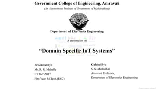 Presented By:
Ms. R. R. Mahalle
ID: 16055017
First Year, M.Tech.(ESC)
Guided By:
S. S. Mathurkar
Assistant Professor,
Department of Electronics Engineering
Government College of Engineering, Amravati
(An Autonomous Institute of Government of Maharashtra)
Department of Electronics Engineering
A presentation on
“Domain Specific IoT Systems”
Picture Courtesy- Refrence[7 ]
 