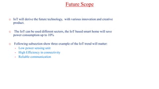 o IoT will derive the future technology, with various innovation and creative
product.
o The IoT can be used different sectors, the IoT based smart home will save
power consumption up to 10%
o Following subsection show three example of the IoT trend will matter:
- Low power sensing unit
- High Efficiency in connectivity
- Reliable communication
Future Scope
 