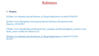  Website:
[5] https://en.wikipedia.org/wiki/Internet_of_things#Applications on dated-23/04/2017
[6] http://www.clipartpanda.com/categories/person-thinking-with-question-mark
Dated on- 24-04-2017
[7]https://www.sharedfordata.net/khusuma?utm_campaign=profiletracking&utm_medium=sssite
&utm_source=ssslideview Dated on-22-
[8] https://en.wikipedia.org/wiki/Internet_of_things#Applications on dated-07/12/2016
04-2017
References
 