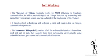 o The 'Internet of Things' basically works by M2M (Machine to Machine)
communication, in which physical objects or 'Things' function by interacting with
each other. The user can assess, analyze and control the functioning of his 'Things'.
o It based on built-in hardware and software to send and receive data via various
communication protocols.
o The Internet of Things (IoT) consists of all the web-enabled devices that collect,
send and act on data they acquire from their surrounding environments using
embedded sensors, processors and communication hardware.
IoT Working
Picture Courtesy- Refrence[5]
 