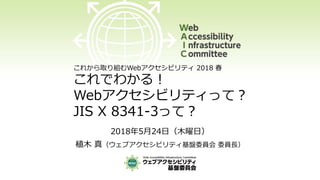 これから取り組むWebアクセシビリティ 2018 春
これでわかる！
Webアクセシビリティって？
JIS X 8341-3って？
2018年5月24日（木曜日）
植木 真（ウェブアクセシビリティ基盤委員会 委員長）
 