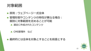 対象範囲
◼ 原則：ウェブページ一式全体
◼ 管理形態やコンテンツの特性が異なる場合：
個別に対象範囲を定めることが可能
▲ 過去に作成されたコンテンツ
▲ CMS管理外 など
◼ 最終的には全体を対象とすることを前提とする
13
 