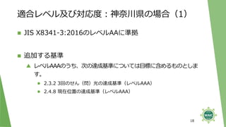 適合レベル及び対応度：神奈川県の場合（1）
◼ JIS X8341-3:2016のレベルAAに準拠
◼ 追加する基準
▲ レベルAAAのうち、次の達成基準については目標に含めるものとしま
す。
⚫ 2.3.2 3回のせん（閃）光の達成基準（レベルAAA）
⚫ 2.4.8 現在位置の達成基準（レベルAAA）
18
 