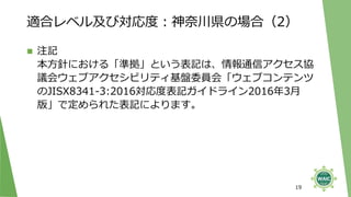 適合レベル及び対応度：神奈川県の場合（2）
◼ 注記
本方針における「準拠」という表記は、情報通信アクセス協
議会ウェブアクセシビリティ基盤委員会「ウェブコンテンツ
のJISX8341-3:2016対応度表記ガイドライン2016年3月
版」で定められた表記によります。
19
 
