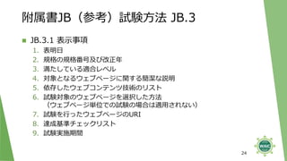 附属書JB（参考）試験方法 JB.3
◼ JB.3.1 表示事項
1. 表明日
2. 規格の規格番号及び改正年
3. 満たしている適合レベル
4. 対象となるウェブページに関する簡潔な説明
5. 依存したウェブコンテンツ技術のリスト
6. 試験対象のウェブページを選択した方法
（ウェブページ単位での試験の場合は適用されない）
7. 試験を行ったウェブページのURI
8. 達成基準チェックリスト
9. 試験実施期間
24
 