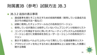 附属書JB（参考）試験方法 JB.3
◼ JB.3.2 追加の表示事項
a. 達成基準を満たすことを示すための技術的根拠（使用している達成方法
及びその検証方法一覧など）
b. 試験に使用したチェックツールなどの名称及びバージョン
c. 使用しているが適合には依存していないウェブコンテンツ技術のリスト
d. コンテンツを検証するのに用いたオペレーティングシステムの名称及び
バージョン並びに支援技術を含むユーザーエージェントの名称及びバー
ジョン
e. 表示する適合レベルより上のレベルで満たしている達成基準のリスト
f. アクセシビリティを向上するために達成基準以上に追加で施した措置に
関する情報
26
 