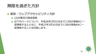 期限を過ぎた方針
◼ 某県：ウェブアクセシビリティ方針
▲ (2)対象及び達成等級
▲ 以下のページについて、平成26年3月31日までにJISの等級Aに一
部準拠するとともに、平成27年3月31日までにJISの等級AAに一
部準拠することを目指します。
28
 