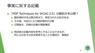 事実に反する記載
◼ 「PDF Techniques for WCAG 2.0」の翻訳が未公開？
▲ 翻訳資料が未公開の時点で、策定された方針がある
▲ その後、WAICにより翻訳資料が公開
▲ 公開後も、同様の記載が複数確認
▲ 他団体の記載内容を参考にすることはできるが、
同じものをそのまま使用することが適切か、要検討
31
 