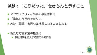 試験：「こうだった」をきちんと示すこと
◼ アクセシビリティ品質の検証が目的
◼ 「準拠」が目的ではない
◼ 方針（目標）と異なる結果になることもある
◼ 新たな方針策定の根拠に
▲ 取組対象を拡大する際の参考にも
36
 