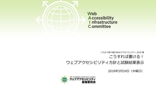 これから取り組むWebアクセシビリティ 2018 春
こうすれば書ける！
ウェブアクセシビリティ方針と試験結果表示
2018年5月24日（木曜日）
 