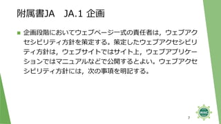 附属書JA JA.1 企画
◼ 企画段階においてウェブページ一式の責任者は，ウェブアク
セシビリティ方針を策定する。策定したウェブアクセシビリ
ティ方針は，ウェブサイトではサイト上，ウェブアプリケー
ションではマニュアルなどで公開するとよい。ウェブアクセ
シビリティ方針には，次の事項を明記する。
7
 