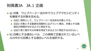附属書JA JA.1 企画
◼ a) 対象 ウェブページ一式の中でウェブアクセシビリティ
を確保する対象を定める。
▲ 注記1 原則として，ウェブページ一式全体を対象とする。
▲ 注記2 対象とする範囲を段階的に広げていく場合，対象とする範
囲及び時期が分かるように明記する。
▲ 注記3 第三者がその対象を特定できるように明記するのがよい。
◼ b) 目標とする適合レベル この規格で定義されているレベ
ルの中から目標とする適合レベルを選択する。
8
 