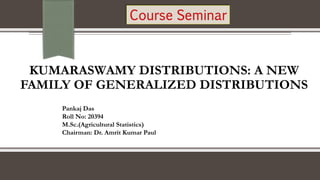 KUMARASWAMY DISTRIBUTIONS: A NEW
FAMILY OF GENERALIZED DISTRIBUTIONS
Pankaj Das
Roll No: 20394
M.Sc.(Agricultural Statistics)
Chairman: Dr. Amrit Kumar Paul
 