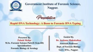 Government Institute of Forensic Science,
Nagpur.
Guided By,
Dr. Archana Mahakalkar
Assistant Professor
Dept. of Forensic Biology
Govt. IFSc., Nagpur.
Rapid DNA Technology: A Boon to Forensic DNA Typing
Presented By,
Palash Mehar
M.Sc. Forensic Science Part-II (Sem-III)
Specialization:
Forensic Biology & Serology
 