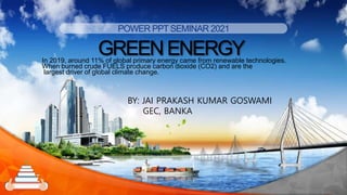 POWER PPTSEMINAR 2021
GREENENERGY
In 2019, around 11% of global primary energy came from renewable technologies.
When burned crude FUELS produce carbon dioxide (CO2) and are the
largest driver of global climate change.
1
BY: JAI PRAKASH KUMAR GOSWAMI
GEC, BANKA
 