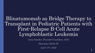 Blinatumomab as Bridge Therapy to
Transplant in Pediatric Patients with
First-Relapse B-Cell Acute
Lymphoblastic Leukemia
Anna Sandler, PharmD Candidate, 2023
Pharmacy Skills IX
April 14th, 2022
1
 
