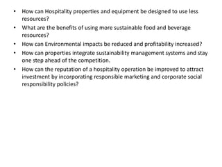 • How can Hospitality properties and equipment be designed to use less
resources?
• What are the benefits of using more sustainable food and beverage
resources?
• How can Environmental impacts be reduced and profitability increased?
• How can properties integrate sustainability management systems and stay
one step ahead of the competition.
• How can the reputation of a hospitality operation be improved to attract
investment by incorporating responsible marketing and corporate social
responsibility policies?
 