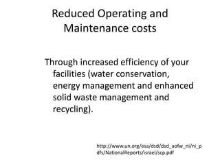 Reduced Operating and
Maintenance costs
Through increased efficiency of your
facilities (water conservation,
energy management and enhanced
solid waste management and
recycling).
http://www.un.org/esa/dsd/dsd_aofw_ni/ni_p
dfs/NationalReports/israel/scp.pdf
 