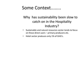 Some Context........
Why has sustainability been slow to
catch on in the Hospitality
Industry?
• Sustainable and natural resources sector tends to focus
on those direct users – primary producers etc.
• Hotel sector produces only 1% of GHG’s.
 
