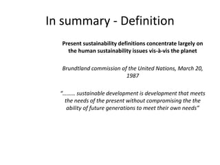 In summary - Definition
Present sustainability definitions concentrate largely on
the human sustainability issues vis-à-vis the planet
Brundtland commission of the United Nations, March 20,
1987
“……… sustainable development is development that meets
the needs of the present without compromising the the
ability of future generations to meet their own needs”
 