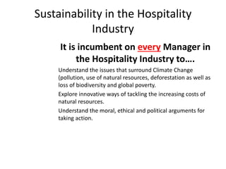 Sustainability in the Hospitality
Industry
It is incumbent on every Manager in
the Hospitality Industry to….
Understand the issues that surround Climate Change
(pollution, use of natural resources, deforestation as well as
loss of biodiversity and global poverty.
Explore innovative ways of tackling the increasing costs of
natural resources.
Understand the moral, ethical and political arguments for
taking action.
 