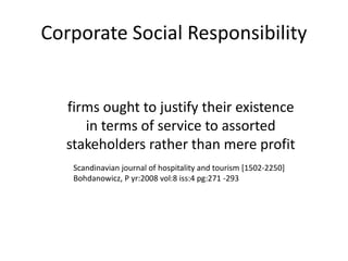 Corporate Social Responsibility
firms ought to justify their existence
in terms of service to assorted
stakeholders rather than mere profit
Scandinavian journal of hospitality and tourism [1502-2250]
Bohdanowicz, P yr:2008 vol:8 iss:4 pg:271 -293
 