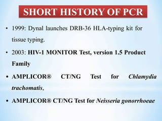 SHORT HISTORY OF PCR
• 1999: Dynal launches DRB-36 HLA-typing kit for
tissue typing.
• 2003: HIV-1 MONITOR Test, version 1.5 Product
Family
• AMPLICOR® CT/NG Test for Chlamydia
trachomatis,
• AMPLICOR® CT/NG Test for Neisseria gonorrhoeae
 