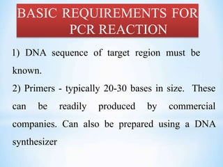 BASIC REQUIREMENTS FOR
PCR REACTION
1) DNA sequence of target region must be
known.
2) Primers - typically 20-30 bases in size. These
can be readily produced by commercial
companies. Can also be prepared using a DNA
synthesizer
 