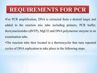 REQUIREMENTS FOR PCR
•For PCR amplification, DNA is extracted from a desired target and
added to the reaction mix tube including primers, PCR buffer,
deoxynucleotides (dNTP), MgCl2 and DNA polymerase enzyme in an
examination tube.
•The reaction tube then located in a thermocycler that runs repeated
cycles of DNA replication to take place in the following steps.
 