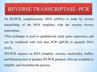 REVERSE TRANSCRIPTASE -PCR
•In RT-PCR, complementary DNA (cDNA) is made by reverse
transcribing of the RNA templates with the enzyme reverse
transciptase.
•This technique is used to qualitatively study gene expression, and
can be combined with real time PCR (qPCR) to quantify RNA
levels.
•RT-PCR requires an RNA template, enzyme, nucleotides, buffers
and thermocyclers to produce RT-PCR products. Kits are available to
simplify and streamline the process.
 