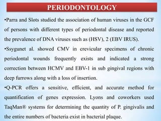 PERIODONTOLOGY
•Parra and Slots studied the association of human viruses in the GCF
of persons with different types of periodontal disease and reported
the prevalence of DNA viruses such as (HSV), 2 (EBV IRUS).
•Ssygunet al. showed CMV in crevicular specimens of chronic
periodontal wounds frequently exists and indicated a strong
correction between HCMV and EBV-1 in sub gingival regions with
deep furrows along with a loss of insertion.
•Q-PCR offers a sensitive, efficient, and accurate method for
quantification of genes expression. Lyons and coworkers used
TaqMan® systems for determining the quantity of P. gingivalis and
the entire numbers of bacteria exist in bacterial plaque.
 