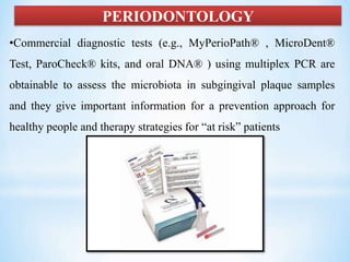 PERIODONTOLOGY
•Commercial diagnostic tests (e.g., MyPerioPath® , MicroDent®
Test, ParoCheck® kits, and oral DNA® ) using multiplex PCR are
obtainable to assess the microbiota in subgingival plaque samples
and they give important information for a prevention approach for
healthy people and therapy strategies for “at risk” patients
 