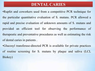 DENTAL CARIES
•Rupfet and coworkers used from a competitive PCR technique for
the particular quantitative evaluation of S. mutans. PCR allowed a
rapid and precise evaluation of unknown amounts of S. mutans and
provided an efficient tool for observing the performance of
therapeutic and preventative procedures as well as estimating the risk
of dental caries in patients .
•Glucosyl transferase-directed PCR is available for private practices
of routine screening for S. mutans by plaque and saliva (LCL
Biokey)
 