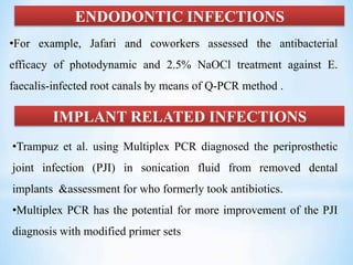 ENDODONTIC INFECTIONS
•For example, Jafari and coworkers assessed the antibacterial
efficacy of photodynamic and 2.5% NaOCl treatment against E.
faecalis-infected root canals by means of Q-PCR method .
IMPLANT RELATED INFECTIONS
•Trampuz et al. using Multiplex PCR diagnosed the periprosthetic
joint infection (PJI) in sonication fluid from removed dental
implants &assessment for who formerly took antibiotics.
•Multiplex PCR has the potential for more improvement of the PJI
diagnosis with modified primer sets
 