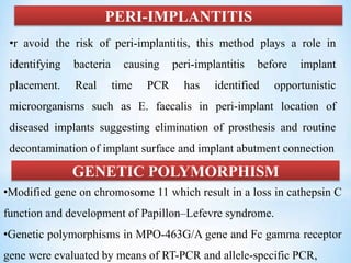 PERI-IMPLANTITIS
•r avoid the risk of peri-implantitis, this method plays a role in
identifying bacteria causing peri-implantitis before implant
placement. Real time PCR has identified opportunistic
microorganisms such as E. faecalis in peri-implant location of
diseased implants suggesting elimination of prosthesis and routine
decontamination of implant surface and implant abutment connection
GENETIC POLYMORPHISM
•Modified gene on chromosome 11 which result in a loss in cathepsin C
function and development of Papillon–Lefevre syndrome.
•Genetic polymorphisms in MPO-463G/A gene and Fc gamma receptor
gene were evaluated by means of RT-PCR and allele-specific PCR,
 