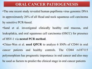 ORAL CANCER PATHOGENESIS
•The one recent study revealed human papilloma virus genomic DNA
in approximately 26% of all Head and neck squamous cell carcinoma
by sensitive PCR-based.
•Sand et al. investigated clinically healthy oral mucosa, oral
leukoplakia, and oral squamous cell carcinoma (OSCC) for presence
of HSV-1 via nested PCR method.
•Chiao-Wen et al. used QPCR to analyze 6 SNPs of CD44 in oral
cancer patients and healthy controls. The CD44 rs187115
polymorphism has prognostic importance in oral cancer and also may
be used as factors to predict the clinical stage in oral cancer patients
 